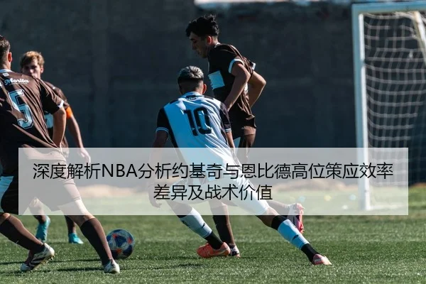 深度解析NBA分析约基奇与恩比德高位策应效率差异及战术价值